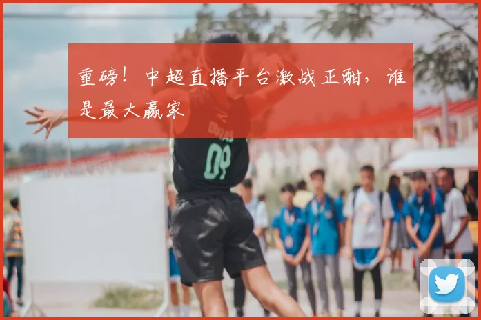 重磅!中超直播平台激战正酣,谁是最大赢家