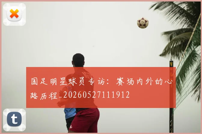 国足明星球员专访:赛场内外的心路历程_20260527111912