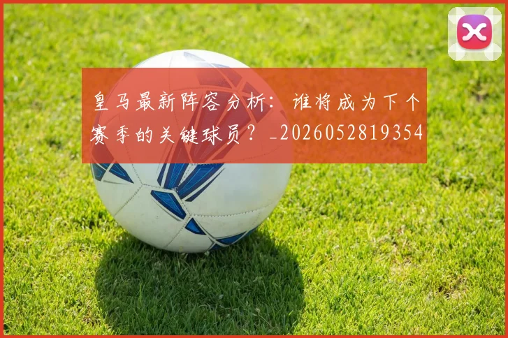 皇马最新阵容分析：谁将成为下个赛季的关键球员？_20260528193540_20260609234109