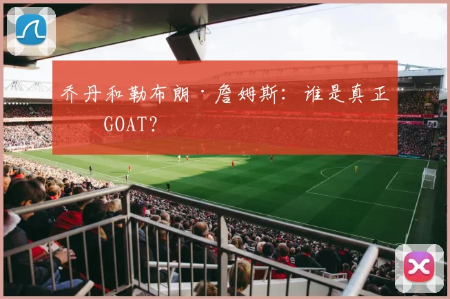 乔丹和勒布朗·詹姆斯：谁是真正的GOAT？