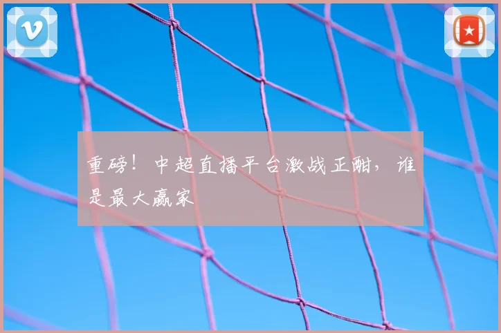 重磅!中超直播平台激战正酣,谁是最大赢家