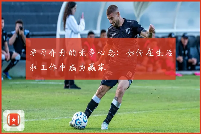 学习乔丹的竞争心态：如何在生活和工作中成为赢家