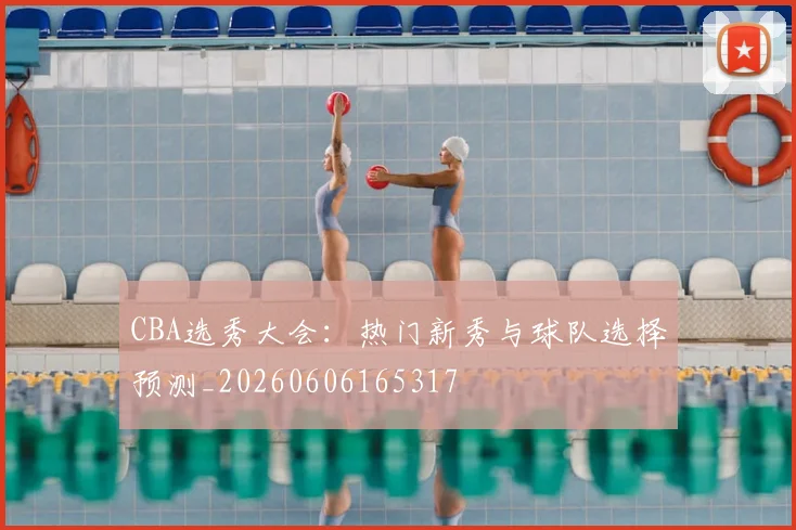 CBA选秀大会：热门新秀与球队选择预测_20260606165317